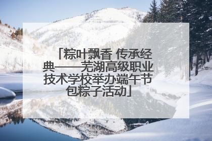 粽叶飘香 传承经典——芜湖高级职业技术学校举办端午节包粽子活动